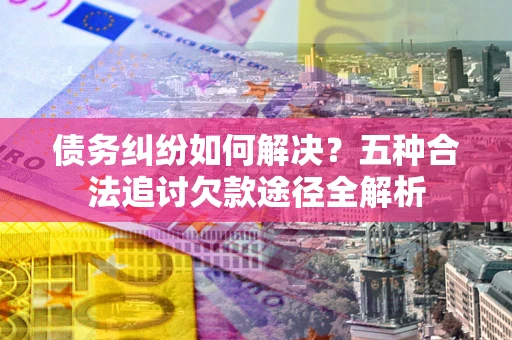 济南债务纠纷如何解决？五种合法追讨欠款途径全解析