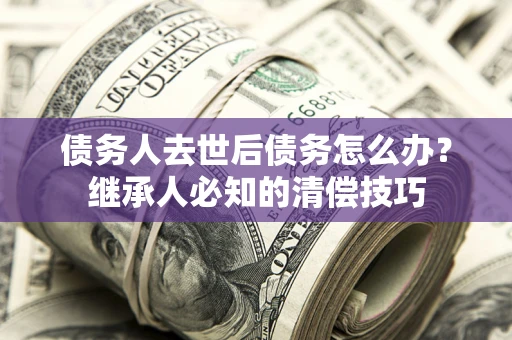 济南债务人去世后债务怎么办？继承人必知的清偿技巧